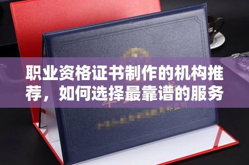 宣化职业资格证书制作的机构推荐，如何选择最靠谱的服务商？