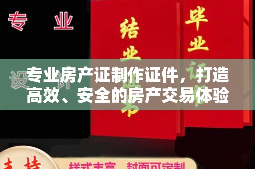 宣化专业房产证制作证件，打造高效、安全的房产交易体验