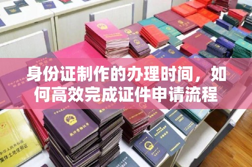 宣化身份证制作的办理时间，如何高效完成证件申请流程