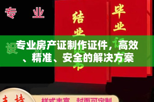 宣化专业房产证制作证件，高效、精准、安全的解决方案