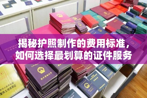 宣化揭秘护照制作的费用标准，如何选择最划算的证件服务？